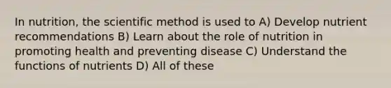 In nutrition, the scientific method is used to A) Develop nutrient recommendations B) Learn about the role of nutrition in promoting health and preventing disease C) Understand the functions of nutrients D) All of these