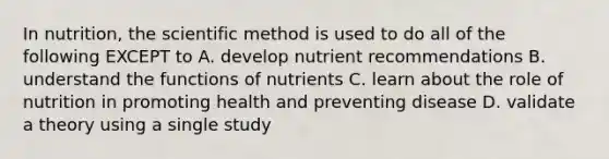 In nutrition, the scientific method is used to do all of the following EXCEPT to A. develop nutrient recommendations B. understand the functions of nutrients C. learn about the role of nutrition in promoting health and preventing disease D. validate a theory using a single study