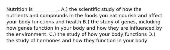 Nutrition is __________. A.) the scientific study of how the nutrients and compounds in the foods you eat nourish and affect your body functions and health B.) the study of genes, including how genes function in your body and how they are influenced by the environment. C.) the study of how your body functions D.) the study of hormones and how they function in your body