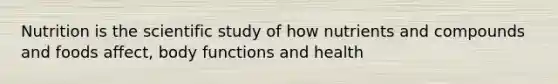 Nutrition is the scientific study of how nutrients and compounds and foods affect, body functions and health