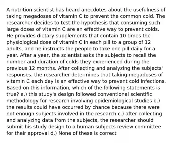 A nutrition scientist has heard anecdotes about the usefulness of taking megadoses of vitamin C to prevent the common cold. The researcher decides to test the hypothesis that consuming such large doses of vitamin C are an effective way to prevent colds. He provides dietary supplements that contain 10 times the physiological dose of vitamin C in each pill to a group of 12 adults, and he instructs the people to take one pill daily for a year. After a year, the scientist asks the subjects to recall the number and duration of colds they experienced during the previous 12 months. After collecting and analyzing the subjects' responses, the researcher determines that taking megadoses of vitamin C each day is an effective way to prevent cold infections. Based on this information, which of the following statements is true? a.) this study's design followed conventional scientific methodology for research involving epidemiological studies b.) the results could have occurred by chance because there were not enough subjects involved in the research c.) after collecting and analyzing data from the subjects, the researcher should submit his study design to a human subjects review committee for their approval d.) None of these is correct