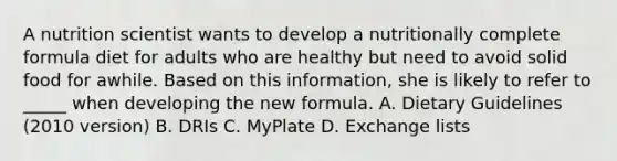 A nutrition scientist wants to develop a nutritionally complete formula diet for adults who are healthy but need to avoid solid food for awhile. Based on this information, she is likely to refer to _____ when developing the new formula. A. Dietary Guidelines (2010 version) B. DRIs C. MyPlate D. Exchange lists