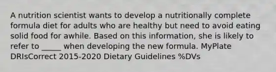 A nutrition scientist wants to develop a nutritionally complete formula diet for adults who are healthy but need to avoid eating solid food for awhile. Based on this information, she is likely to refer to _____ when developing the new formula. MyPlate DRIsCorrect 2015-2020 Dietary Guidelines %DVs