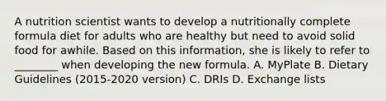 A nutrition scientist wants to develop a nutritionally complete formula diet for adults who are healthy but need to avoid solid food for awhile. Based on this information, she is likely to refer to ________ when developing the new formula. A. MyPlate B. Dietary Guidelines (2015-2020 version) C. DRIs D. Exchange lists