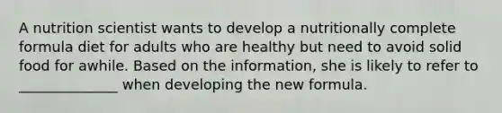 A nutrition scientist wants to develop a nutritionally complete formula diet for adults who are healthy but need to avoid solid food for awhile. Based on the information, she is likely to refer to ______________ when developing the new formula.