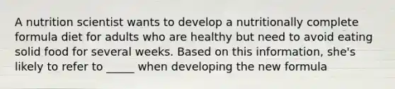 A nutrition scientist wants to develop a nutritionally complete formula diet for adults who are healthy but need to avoid eating solid food for several weeks. Based on this information, she's likely to refer to _____ when developing the new formula