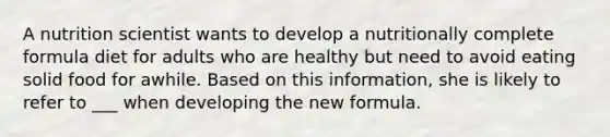 A nutrition scientist wants to develop a nutritionally complete formula diet for adults who are healthy but need to avoid eating solid food for awhile. Based on this information, she is likely to refer to ___ when developing the new formula.