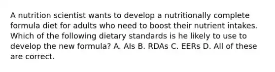 A nutrition scientist wants to develop a nutritionally complete formula diet for adults who need to boost their nutrient intakes. Which of the following dietary standards is he likely to use to develop the new formula? A. AIs B. RDAs C. EERs D. All of these are correct.