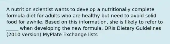 A nutrition scientist wants to develop a nutritionally complete formula diet for adults who are healthy but need to avoid solid food for awhile. Based on this information, she is likely to refer to _____ when developing the new formula. DRIs Dietary Guidelines (2010 version) MyPlate Exchange lists