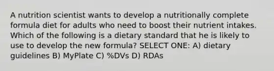 A nutrition scientist wants to develop a nutritionally complete formula diet for adults who need to boost their nutrient intakes. Which of the following is a dietary standard that he is likely to use to develop the new formula? SELECT ONE: A) dietary guidelines B) MyPlate C) %DVs D) RDAs