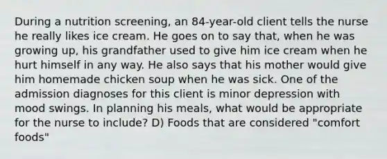 During a nutrition screening, an 84-year-old client tells the nurse he really likes ice cream. He goes on to say that, when he was growing up, his grandfather used to give him ice cream when he hurt himself in any way. He also says that his mother would give him homemade chicken soup when he was sick. One of the admission diagnoses for this client is minor depression with mood swings. In planning his meals, what would be appropriate for the nurse to include? D) Foods that are considered "comfort foods"