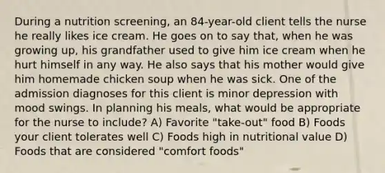 During a nutrition screening, an 84-year-old client tells the nurse he really likes ice cream. He goes on to say that, when he was growing up, his grandfather used to give him ice cream when he hurt himself in any way. He also says that his mother would give him homemade chicken soup when he was sick. One of the admission diagnoses for this client is minor depression with mood swings. In planning his meals, what would be appropriate for the nurse to include? A) Favorite "take-out" food B) Foods your client tolerates well C) Foods high in nutritional value D) Foods that are considered "comfort foods"