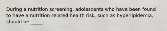 During a nutrition screening, adolescents who have been found to have a nutrition-related health risk, such as hyperlipidemia, should be _____.