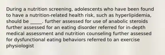 During a nutrition screening, adolescents who have been found to have a nutrition-related health risk, such as hyperlipidemia, should be _____. further assessed for use of anabolic steroids further assessed for an eating disorder referred for in-depth medical assessment and nutrition counseling further assessed for dysfunctional eating behaviors referred to an exercise physiologist