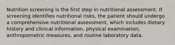 Nutrition screening is the first step in nutritional assessment. If screening identifies nutritional risks, the patient should undergo a comprehensive nutritional assessment, which includes dietary history and clinical information, physical examination, anthropometric measures, and routine laboratory data.