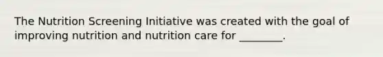 The Nutrition Screening Initiative was created with the goal of improving nutrition and nutrition care for ________.