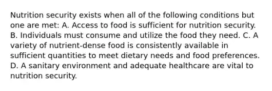 Nutrition security exists when all of the following conditions but one are met: A. Access to food is sufficient for nutrition security. B. Individuals must consume and utilize the food they need. C. A variety of nutrient-dense food is consistently available in sufficient quantities to meet dietary needs and food preferences. D. A sanitary environment and adequate healthcare are vital to nutrition security.