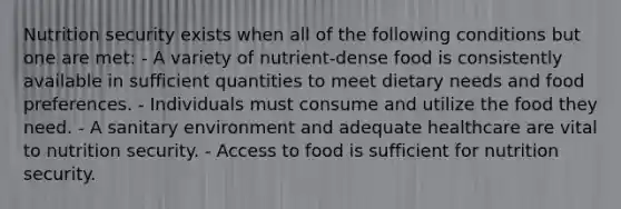 Nutrition security exists when all of the following conditions but one are met: - A variety of nutrient-dense food is consistently available in sufficient quantities to meet dietary needs and food preferences. - Individuals must consume and utilize the food they need. - A sanitary environment and adequate healthcare are vital to nutrition security. - Access to food is sufficient for nutrition security.