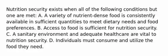 Nutrition security exists when all of the following conditions but one are met: A. A variety of nutrient-dense food is consistently available in sufficient quantities to meet dietary needs and food preferences. B. Access to food is sufficient for nutrition security. C. A sanitary environment and adequate healthcare are vital to nutrition security. D. Individuals must consume and utilize the food they need.