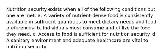 Nutrition security exists when all of the following conditions but one are met: a. A variety of nutrient-dense food is consistently available in sufficient quantities to meet dietary needs and food preferences. b. Individuals must consume and utilize the food they need. c. Access to food is sufficient for nutrition security. d. A sanitary environment and adequate healthcare are vital to nutrition security.