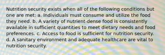 Nutrition security exists when all of the following conditions but one are met: a. Individuals must consume and utilize the food they need. b. A variety of nutrient-dense food is consistently available in sufficient quantities to meet dietary needs and food preferences. c. Access to food is sufficient for nutrition security. d. A sanitary environment and adequate healthcare are vital to nutrition security.