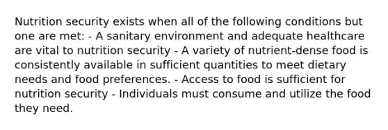 Nutrition security exists when all of the following conditions but one are met: - A sanitary environment and adequate healthcare are vital to nutrition security - A variety of nutrient-dense food is consistently available in sufficient quantities to meet dietary needs and food preferences. - Access to food is sufficient for nutrition security - Individuals must consume and utilize the food they need.