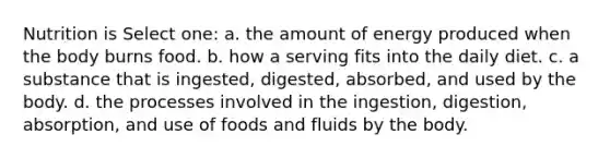 Nutrition is Select one: a. the amount of energy produced when the body burns food. b. how a serving fits into the daily diet. c. a substance that is ingested, digested, absorbed, and used by the body. d. the processes involved in the ingestion, digestion, absorption, and use of foods and fluids by the body.