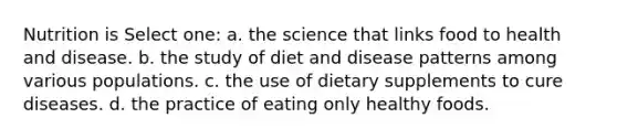 Nutrition is Select one: a. the science that links food to health and disease. b. the study of diet and disease patterns among various populations. c. the use of dietary supplements to cure diseases. d. the practice of eating only healthy foods.