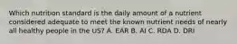 Which nutrition standard is the daily amount of a nutrient considered adequate to meet the known nutrient needs of nearly all healthy people in the US? A. EAR B. AI C. RDA D. DRI