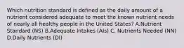 Which nutrition standard is defined as the daily amount of a nutrient considered adequate to meet the known nutrient needs of nearly all healthy people in the United States? A.Nutrient Standard (NS) B.Adequate Intakes (AIs) C. Nutrients Needed (NN) D.Daily Nutrients (DI)