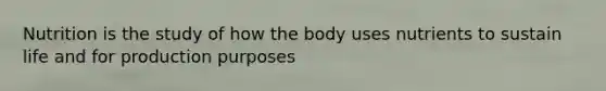 Nutrition is the study of how the body uses nutrients to sustain life and for production purposes