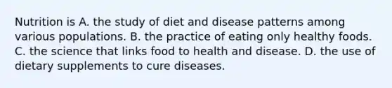 Nutrition is A. the study of diet and disease patterns among various populations. B. the practice of eating only healthy foods. C. the science that links food to health and disease. D. the use of dietary supplements to cure diseases.