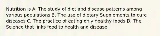 Nutrition Is A. The study of diet and disease patterns among various populations B. The use of dietary Supplements to cure diseases C. The practice of eating only healthy foods D. The Science that links food to health and disease