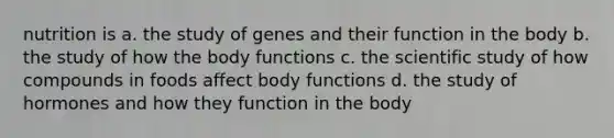 nutrition is a. the study of genes and their function in the body b. the study of how the body functions c. the scientific study of how compounds in foods affect body functions d. the study of hormones and how they function in the body