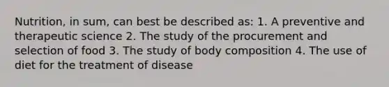 Nutrition, in sum, can best be described as: 1. A preventive and therapeutic science 2. The study of the procurement and selection of food 3. The study of body composition 4. The use of diet for the treatment of disease