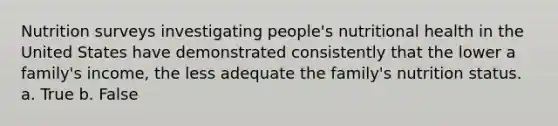 Nutrition surveys investigating people's nutritional health in the United States have demonstrated consistently that the lower a family's income, the less adequate the family's nutrition status. a. True b. False