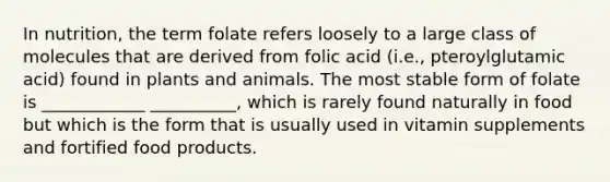 In nutrition, the term folate refers loosely to a large class of molecules that are derived from folic acid (i.e., pteroylglutamic acid) found in plants and animals. The most stable form of folate is ____________ __________, which is rarely found naturally in food but which is the form that is usually used in vitamin supplements and fortified food products.