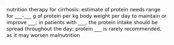 nutrition therapy for cirrhosis: estimate of protein needs range for ___-___ g of protein per kg body weight per day to maintain or improve ___; in patients with ___, the protein intake should be spread throughout the day; protein ___ is rarely recommended, as it may worsen malnutrition