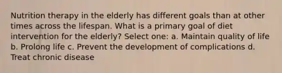 Nutrition therapy in the elderly has different goals than at other times across the lifespan. What is a primary goal of diet intervention for the elderly? Select one: a. Maintain quality of life b. Prolong life c. Prevent the development of complications d. Treat chronic disease