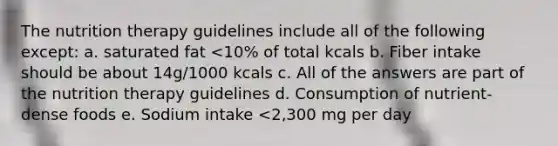 The nutrition therapy guidelines include all of the following except: a. saturated fat <10% of total kcals b. Fiber intake should be about 14g/1000 kcals c. All of the answers are part of the nutrition therapy guidelines d. Consumption of nutrient-dense foods e. Sodium intake <2,300 mg per day