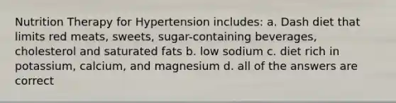 Nutrition Therapy for Hypertension includes: a. Dash diet that limits red meats, sweets, sugar-containing beverages, cholesterol and saturated fats b. low sodium c. diet rich in potassium, calcium, and magnesium d. all of the answers are correct