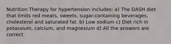 Nutrition Therapy for hypertension includes: a) The DASH diet that limits red meats, sweets, sugar-containing beverages, cholesterol and saturated fat. b) Low sodium c) Diet rich in potassium, calcium, and magnesium d) All the answers are correct