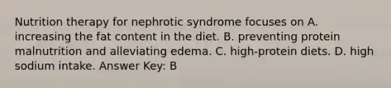 Nutrition therapy for nephrotic syndrome focuses on A. increasing the fat content in the diet. B. preventing protein malnutrition and alleviating edema. C. high-protein diets. D. high sodium intake. Answer Key: B