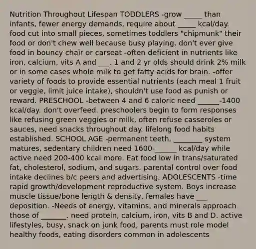 Nutrition Throughout Lifespan TODDLERS -grow _____ than infants, fewer energy demands, require about _____ kcal/day. food cut into small pieces, sometimes toddlers "chipmunk" their food or don't chew well because busy playing, don't ever give food in bouncy chair or carseat -often deficient in nutrients like iron, calcium, vits A and ___. 1 and 2 yr olds should drink 2% milk or in some cases whole milk to get fatty acids for brain. -offer variety of foods to provide essential nutrients (each meal 1 fruit or veggie, limit juice intake), shouldn't use food as punish or reward. PRESCHOOL -between 4 and 6 caloric need ______-1400 kcal/day. don't overfeed. preschoolers begin to form responses like refusing green veggies or milk, often refuse casseroles or sauces, need snacks throughout day. lifelong food habits established. SCHOOL AGE -permanent teeth, ________ system matures, sedentary children need 1600-______ kcal/day while active need 200-400 kcal more. Eat food low in trans/saturated fat, cholesterol, sodium, and sugars. parental control over food intake declines b/c peers and advertising. ADOLESCENTS -time rapid growth/development reproductive system. Boys increase muscle tissue/bone length & density, females have ___ deposition. -Needs of energy, vitamins, and minerals approach those of _______. need protein, calcium, iron, vits B and D. active lifestyles, busy, snack on junk food, parents must role model healthy foods, eating disorders common in adolescents