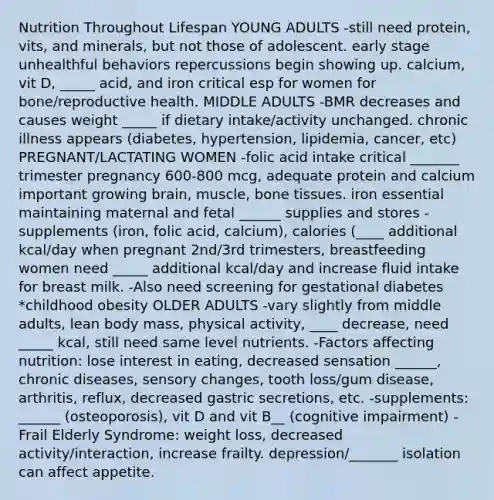 Nutrition Throughout Lifespan YOUNG ADULTS -still need protein, vits, and minerals, but not those of adolescent. early stage unhealthful behaviors repercussions begin showing up. calcium, vit D, _____ acid, and iron critical esp for women for bone/reproductive health. MIDDLE ADULTS -BMR decreases and causes weight _____ if dietary intake/activity unchanged. chronic illness appears (diabetes, hypertension, lipidemia, cancer, etc) PREGNANT/LACTATING WOMEN -folic acid intake critical _______ trimester pregnancy 600-800 mcg, adequate protein and calcium important growing brain, muscle, bone tissues. iron essential maintaining maternal and fetal ______ supplies and stores -supplements (iron, folic acid, calcium), calories (____ additional kcal/day when pregnant 2nd/3rd trimesters, breastfeeding women need _____ additional kcal/day and increase fluid intake for breast milk. -Also need screening for gestational diabetes *childhood obesity OLDER ADULTS -vary slightly from middle adults, lean body mass, physical activity, ____ decrease, need _____ kcal, still need same level nutrients. -Factors affecting nutrition: lose interest in eating, decreased sensation ______, chronic diseases, sensory changes, tooth loss/gum disease, arthritis, reflux, decreased gastric secretions, etc. -supplements: ______ (osteoporosis), vit D and vit B__ (cognitive impairment) -Frail Elderly Syndrome: weight loss, decreased activity/interaction, increase frailty. depression/_______ isolation can affect appetite.