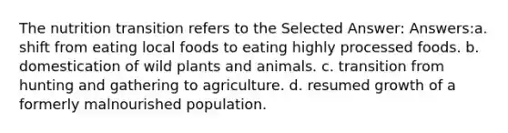 The nutrition transition refers to the Selected Answer: Answers:a. shift from eating local foods to eating highly processed foods. b. domestication of wild plants and animals. c. transition from hunting and gathering to agriculture. d. resumed growth of a formerly malnourished population.