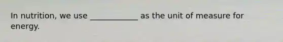 In nutrition, we use ____________ as the unit of measure for energy.