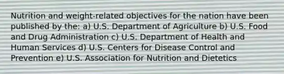 Nutrition and weight-related objectives for the nation have been published by the: a) U.S. Department of Agriculture b) U.S. Food and Drug Administration c) U.S. Department of Health and Human Services d) U.S. Centers for Disease Control and Prevention e) U.S. Association for Nutrition and Dietetics