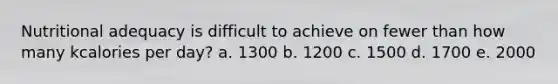 Nutritional adequacy is difficult to achieve on fewer than how many kcalories per day? a. 1300 b. 1200 c. 1500 d. 1700 e. 2000