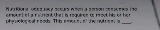 Nutritional adequacy occurs when a person consumes the amount of a nutrient that is required to meet his or her physiological needs. This amount of the nutrient is ____.